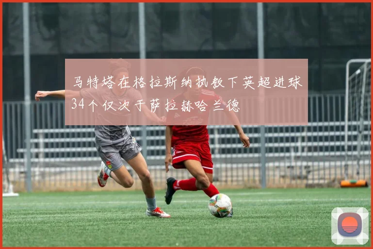 马特塔在格拉斯纳执教下英超进球34个仅次于萨拉赫哈兰德