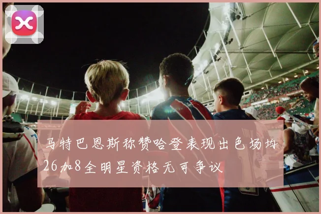 马特巴恩斯称赞哈登表现出色场均26加8全明星资格无可争议