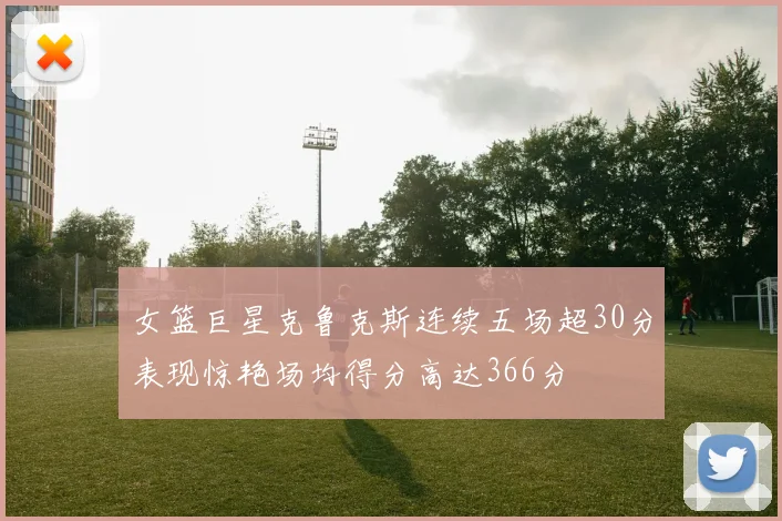 女篮巨星克鲁克斯连续五场超30分表现惊艳场均得分高达366分