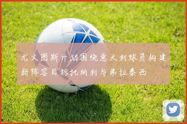 尤文图斯计划围绕意大利球员构建新阵容目标托纳利与弗拉泰西