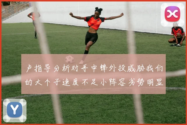 卢指导分析对手中锋外投威胁我们的大个子速度不足小阵容劣势明显