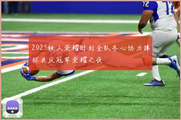 2025铁人荣耀时刻全队齐心协力捧杯共庆冠军荣耀之夜