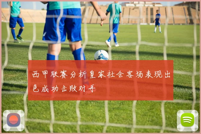 西甲联赛分析皇家社会客场表现出色成功击败对手