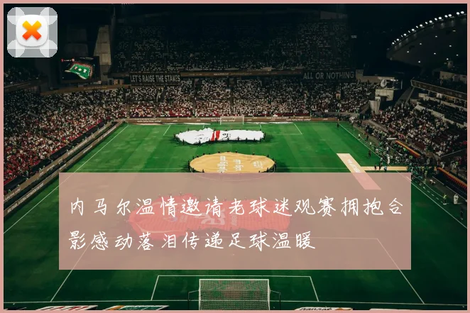 内马尔温情邀请老球迷观赛拥抱合影感动落泪传递足球温暖