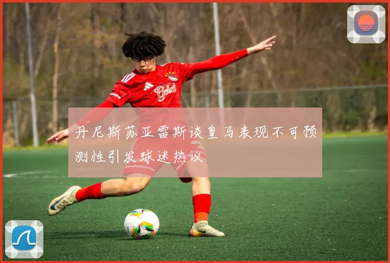 丹尼斯苏亚雷斯谈皇马表现不可预测性引发球迷热议
