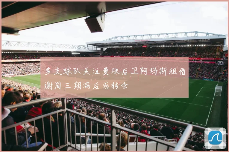 多支球队关注曼联后卫阿玛斯租借谢周三期满后或转会