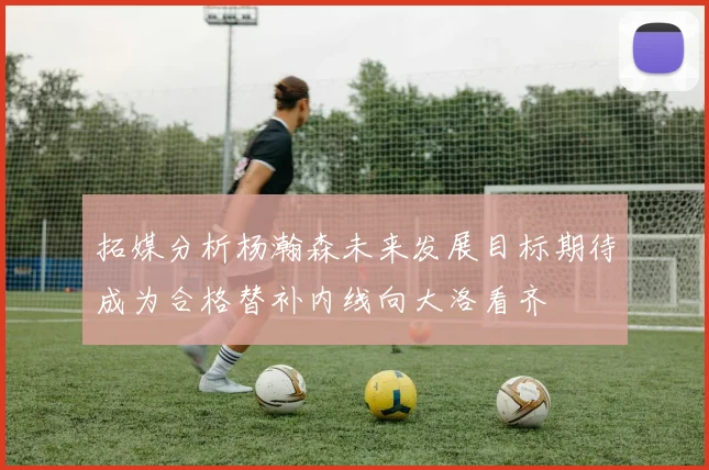 拓媒分析杨瀚森未来发展目标期待成为合格替补内线向大洛看齐