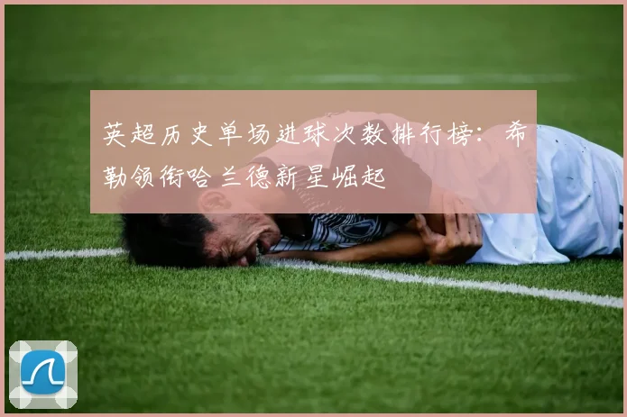 英超历史单场进球次数排行榜：希勒领衔哈兰德新星崛起