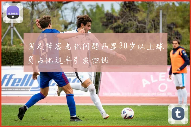 国足阵容老化问题凸显30岁以上球员占比过半引发担忧