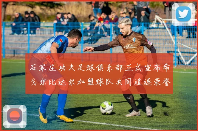 石家庄功夫足球俱乐部正式宣布希戈尔比达尔加盟球队共同追逐荣誉