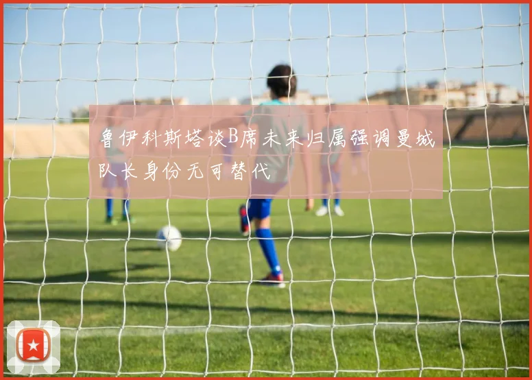 鲁伊科斯塔谈B席未来归属强调曼城队长身份无可替代