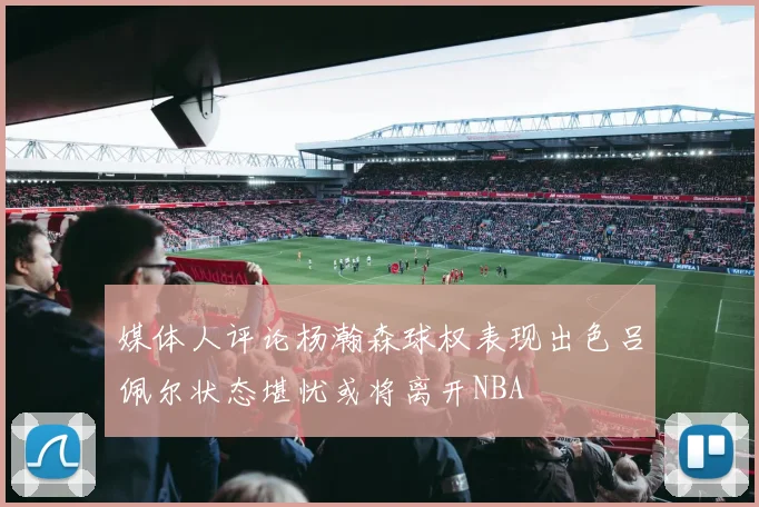 媒体人评论杨瀚森球权表现出色吕佩尔状态堪忧或将离开NBA