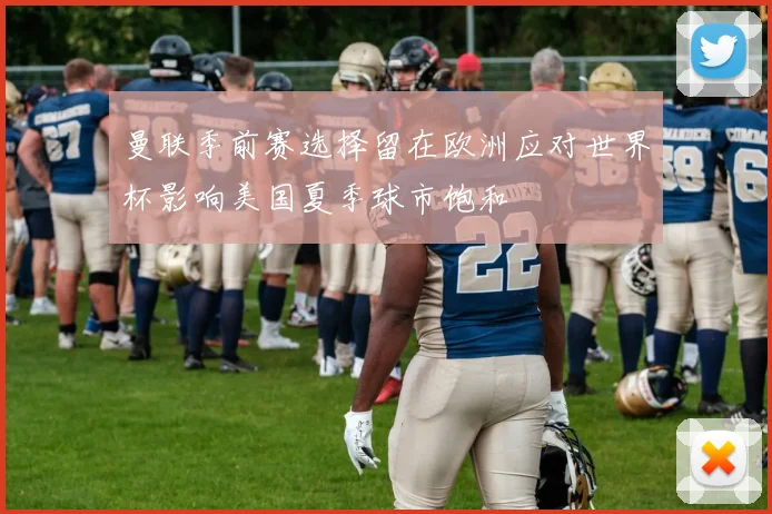 曼联季前赛选择留在欧洲应对世界杯影响美国夏季球市饱和
