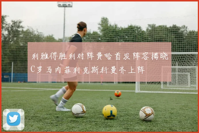 利雅得胜利对阵费哈首发阵容揭晓C罗马内菲利克斯科曼齐上阵