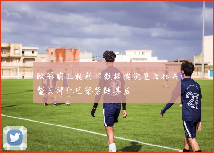 欧冠前三轮射门数据揭晓皇马独占鳌头拜仁巴黎紧随其后