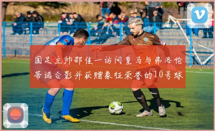 国足主帅邵佳一访问皇马与弗洛伦蒂诺合影并获赠象征荣誉的10号球衣