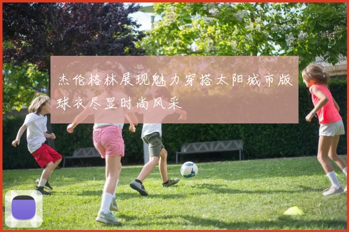 杰伦格林展现魅力穿搭太阳城市版球衣尽显时尚风采