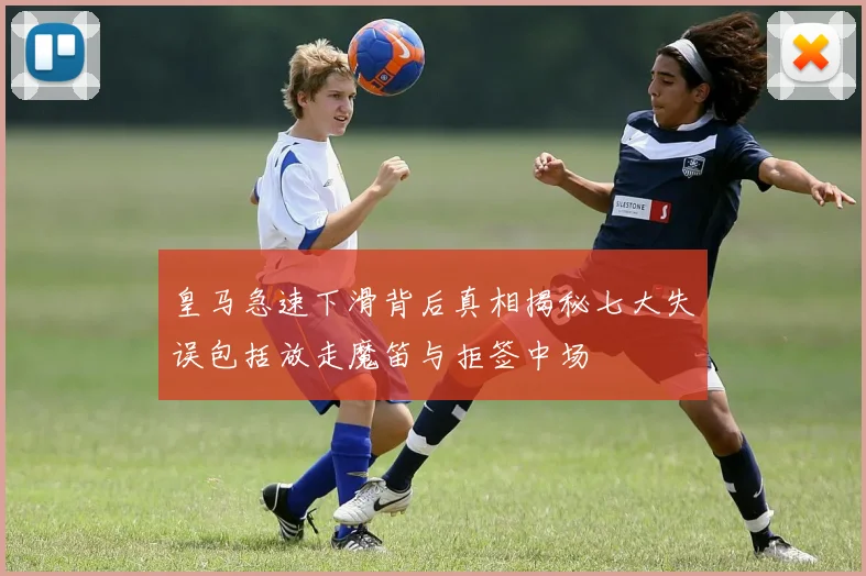皇马急速下滑背后真相揭秘七大失误包括放走魔笛与拒签中场