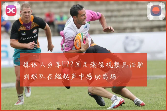 媒体人分享U22国足谢场视频见证胜利球队在雄起声中感动离场