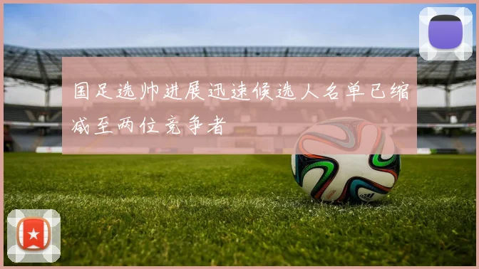 国足选帅进展迅速候选人名单已缩减至两位竞争者
