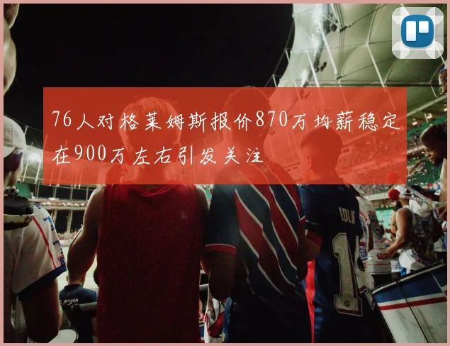 76人对格莱姆斯报价870万均薪稳定在900万左右引发关注