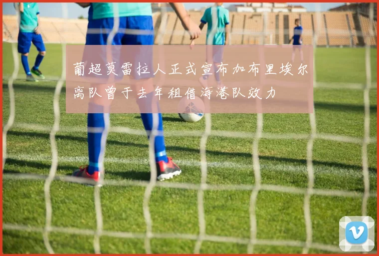 葡超莫雷拉人正式宣布加布里埃尔离队曾于去年租借海港队效力
